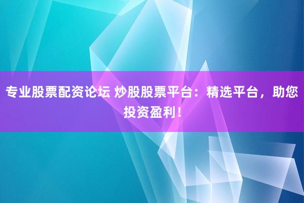 专业股票配资论坛 炒股股票平台：精选平台，助您投资盈利！