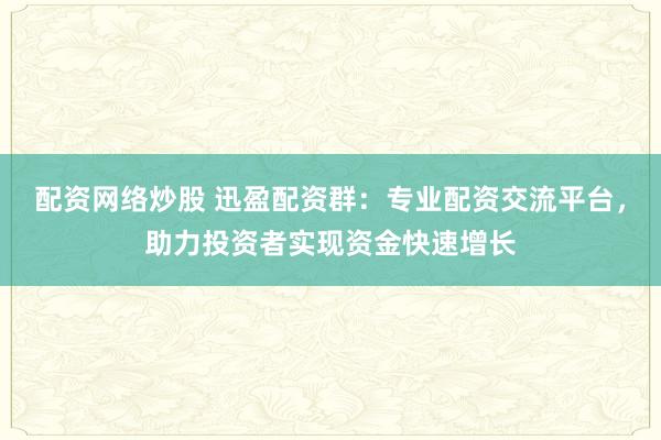 配资网络炒股 迅盈配资群：专业配资交流平台，助力投资者实现资金快速增长