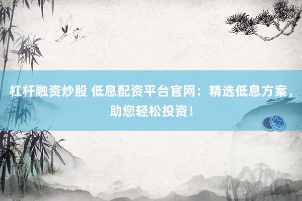 杠杆融资炒股 低息配资平台官网：精选低息方案，助您轻松投资！