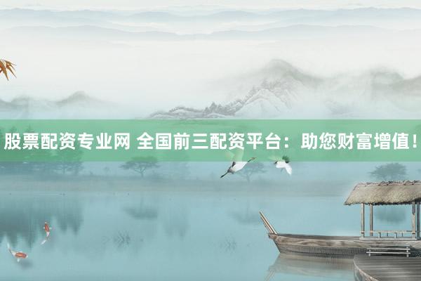 股票配资专业网 全国前三配资平台:助您财富增值!
