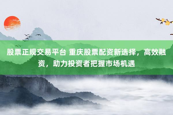 股票正规交易平台 重庆股票配资新选择，高效融资，助力投资者把握市场机遇