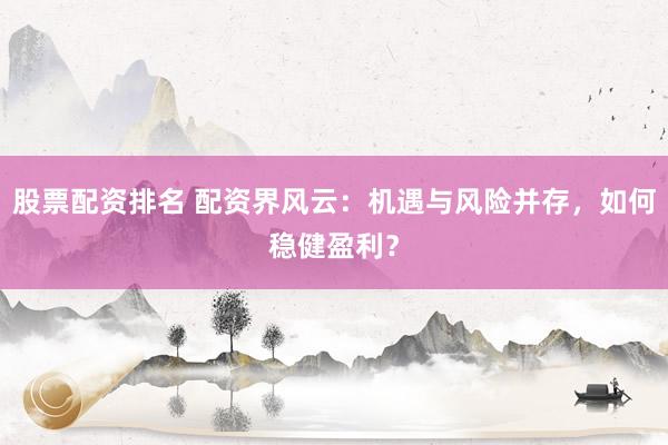 股票配资排名 配资界风云：机遇与风险并存，如何稳健盈利？