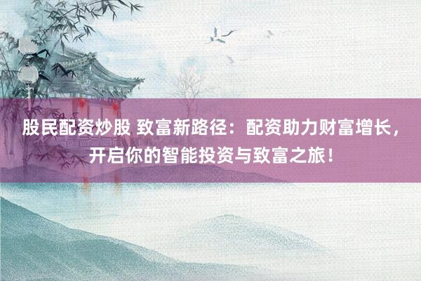 股民配资炒股 致富新路径：配资助力财富增长，开启你的智能投资与致富之旅！