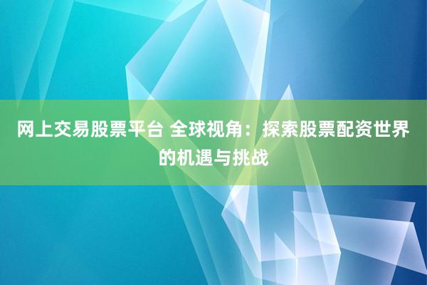 网上交易股票平台 全球视角：探索股票配资世界的机遇与挑战