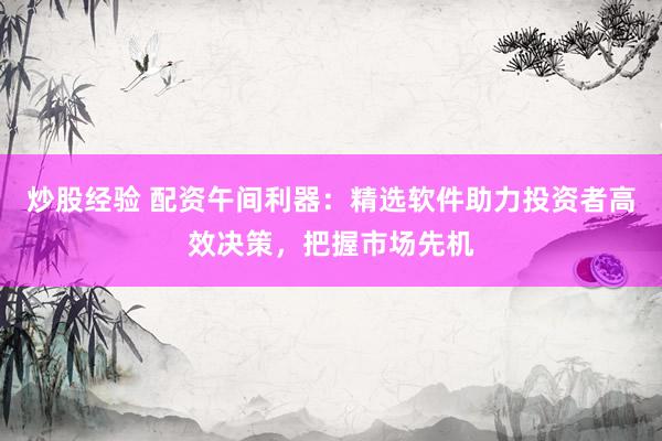 炒股经验 配资午间利器：精选软件助力投资者高效决策，把握市场先机