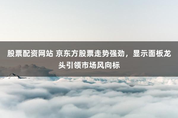 股票配资网站 京东方股票走势强劲，显示面板龙头引领市场风向标