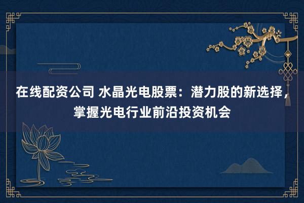 在线配资公司 水晶光电股票：潜力股的新选择，掌握光电行业前沿投资机会