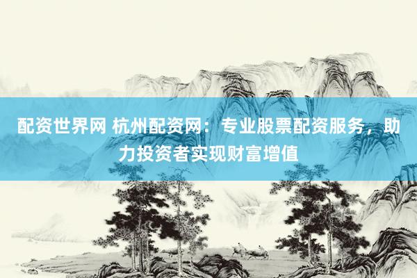 配资世界网 杭州配资网：专业股票配资服务，助力投资者实现财富增值