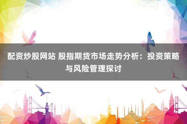 配资炒股网站 股指期货市场走势分析：投资策略与风险管理探讨