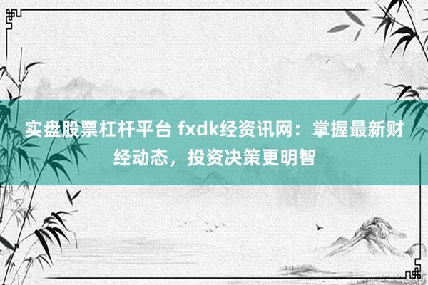 实盘股票杠杆平台 fxdk经资讯网：掌握最新财经动态，投资决策更明智