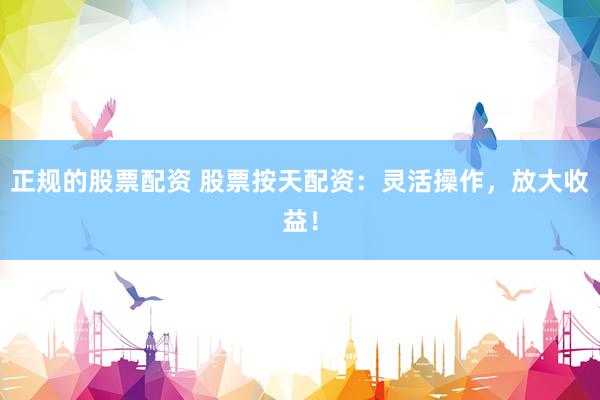 正规的股票配资 股票按天配资：灵活操作，放大收益！