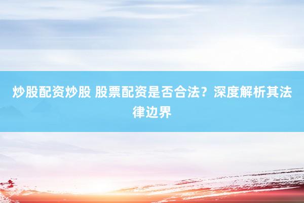 炒股配资炒股 股票配资是否合法？深度解析其法律边界