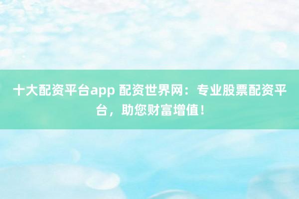十大配资平台app 配资世界网：专业股票配资平台，助您财富增值！