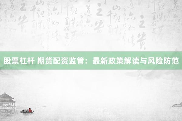 股票杠杆 期货配资监管：最新政策解读与风险防范