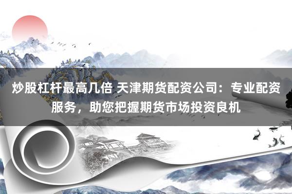 炒股杠杆最高几倍 天津期货配资公司：专业配资服务，助您把握期货市场投资良机