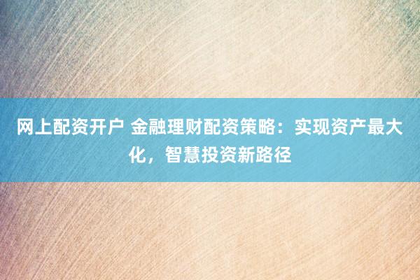 网上配资开户 金融理财配资策略：实现资产最大化，智慧投资新路径