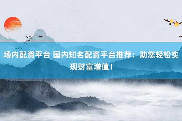场内配资平台 国内知名配资平台推荐：助您轻松实现财富增值！