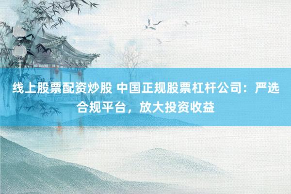 线上股票配资炒股 中国正规股票杠杆公司：严选合规平台，放大投资收益