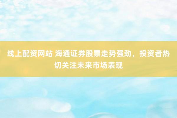 线上配资网站 海通证券股票走势强劲，投资者热切关注未来市场表现