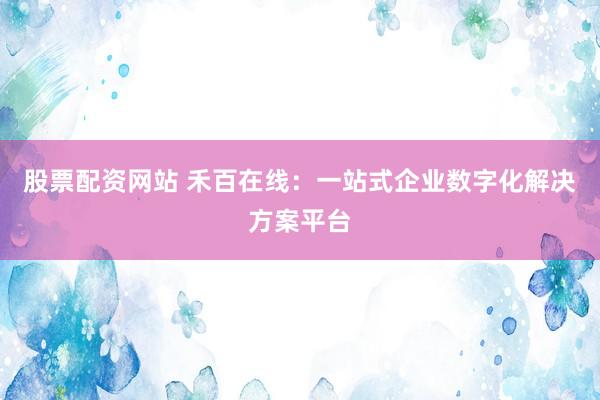 股票配资网站 禾百在线：一站式企业数字化解决方案平台