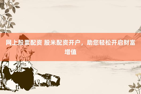 网上股票配资 股米配资开户，助您轻松开启财富增值