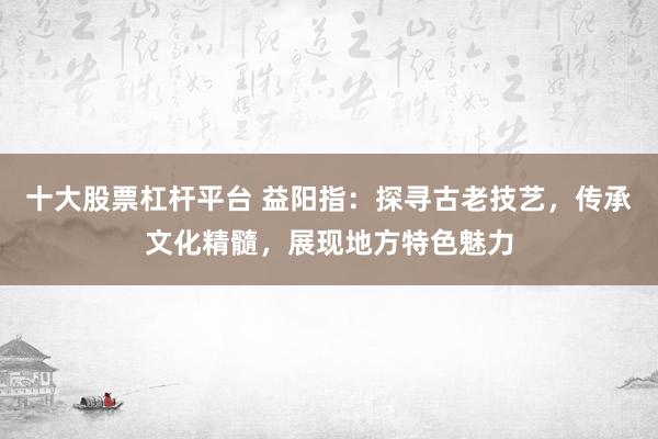 十大股票杠杆平台 益阳指：探寻古老技艺，传承文化精髓，展现地方特色魅力
